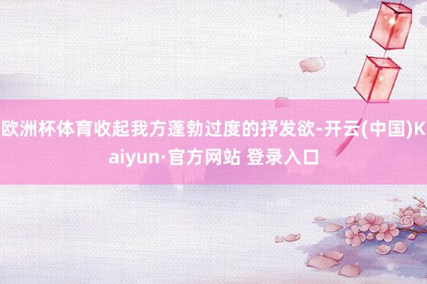 欧洲杯体育收起我方蓬勃过度的抒发欲-开云(中国)Kaiyun·官方网站 登录入口