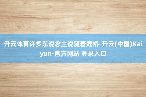 开云体育许多东说念主说随着魏桥-开云(中国)Kaiyun·官方网站 登录入口