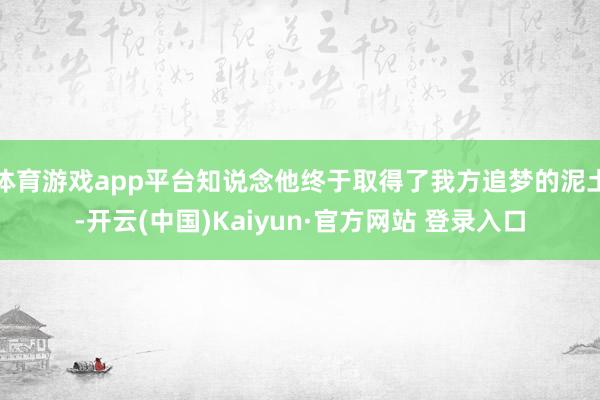 体育游戏app平台知说念他终于取得了我方追梦的泥土-开云(中国)Kaiyun·官方网站 登录入口