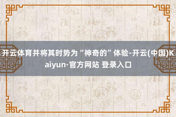 开云体育并将其时势为“神奇的”体验-开云(中国)Kaiyun·官方网站 登录入口
