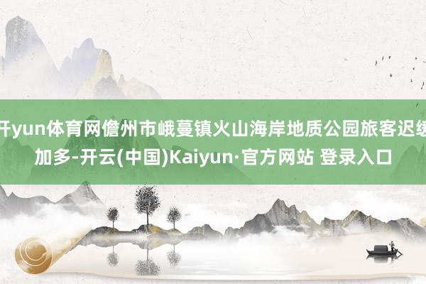 开yun体育网儋州市峨蔓镇火山海岸地质公园旅客迟缓加多-开云(中国)Kaiyun·官方网站 登录入口