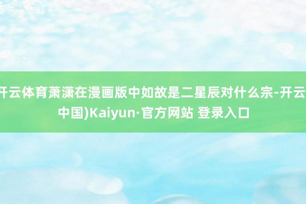 开云体育萧潇在漫画版中如故是二星辰对什么宗-开云(中国)Kaiyun·官方网站 登录入口