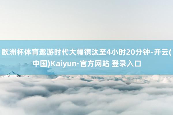 欧洲杯体育遨游时代大幅镌汰至4小时20分钟-开云(中国)Kaiyun·官方网站 登录入口