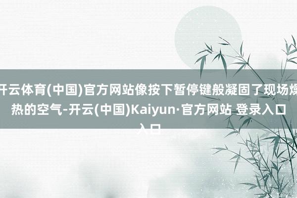 开云体育(中国)官方网站像按下暂停键般凝固了现场燥热的空气-开云(中国)Kaiyun·官方网站 登录入口