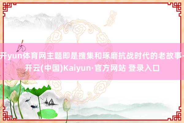 开yun体育网主题即是搜集和琢磨抗战时代的老故事-开云(中国)Kaiyun·官方网站 登录入口