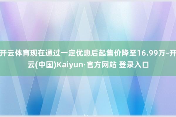 开云体育现在通过一定优惠后起售价降至16.99万-开云(中国)Kaiyun·官方网站 登录入口