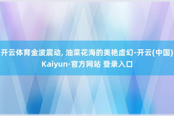 开云体育金波震动, 油菜花海的美艳虚幻-开云(中国)Kaiyun·官方网站 登录入口