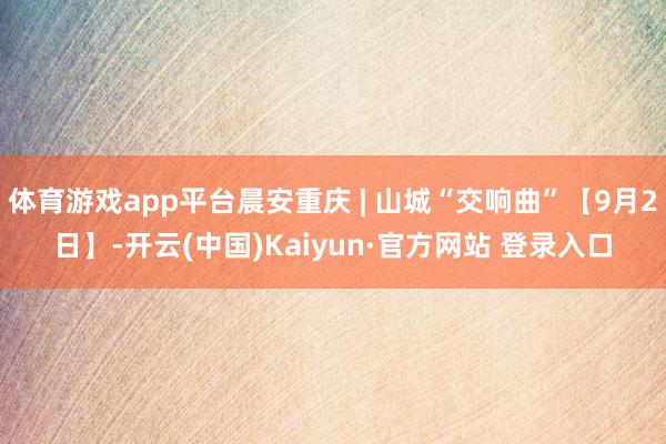 体育游戏app平台晨安重庆 | 山城“交响曲”【9月2日】-开云(中国)Kaiyun·官方网站 登录入口