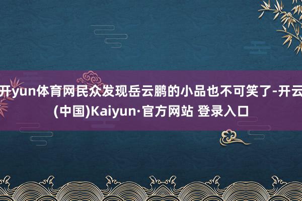 开yun体育网民众发现岳云鹏的小品也不可笑了-开云(中国)Kaiyun·官方网站 登录入口