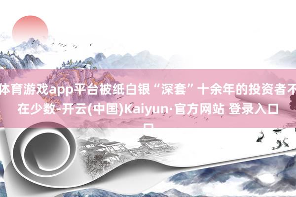 体育游戏app平台被纸白银“深套”十余年的投资者不在少数-开云(中国)Kaiyun·官方网站 登录入口