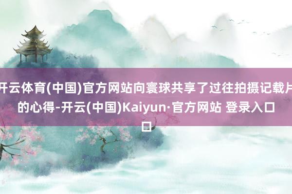 开云体育(中国)官方网站向寰球共享了过往拍摄记载片的心得-开云(中国)Kaiyun·官方网站 登录入口