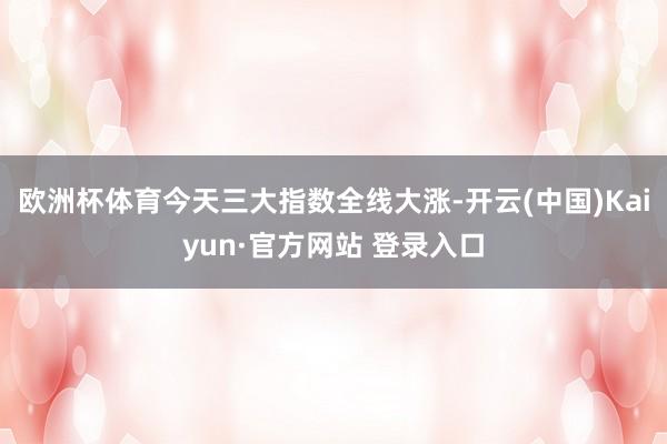 欧洲杯体育今天三大指数全线大涨-开云(中国)Kaiyun·官方网站 登录入口
