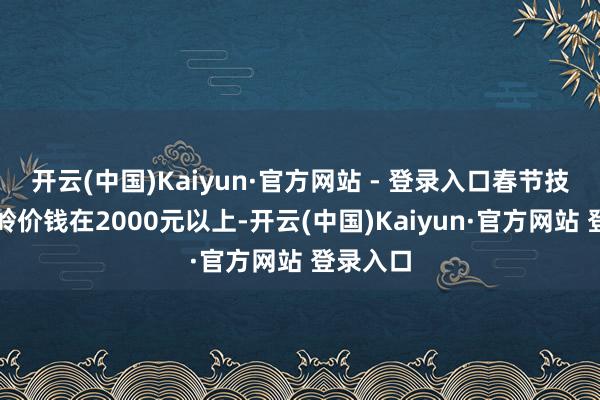 开云(中国)Kaiyun·官方网站 - 登录入口春节技术的岑岭价钱在2000元以上-开云(中国)Kaiyun·官方网站 登录入口