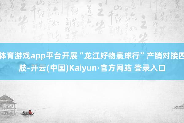 体育游戏app平台开展“龙江好物寰球行”产销对接四肢-开云(中国)Kaiyun·官方网站 登录入口
