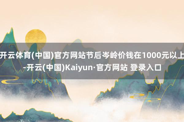 开云体育(中国)官方网站节后岑岭价钱在1000元以上-开云(中国)Kaiyun·官方网站 登录入口