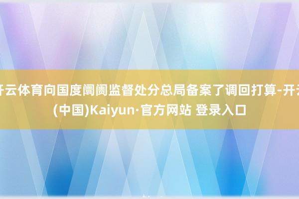 开云体育向国度阛阓监督处分总局备案了调回打算-开云(中国)Kaiyun·官方网站 登录入口