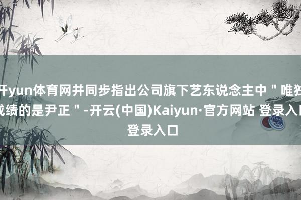 开yun体育网并同步指出公司旗下艺东说念主中"唯独成绩的是尹正"-开云(中国)Kaiyun·官方网站 登录入口