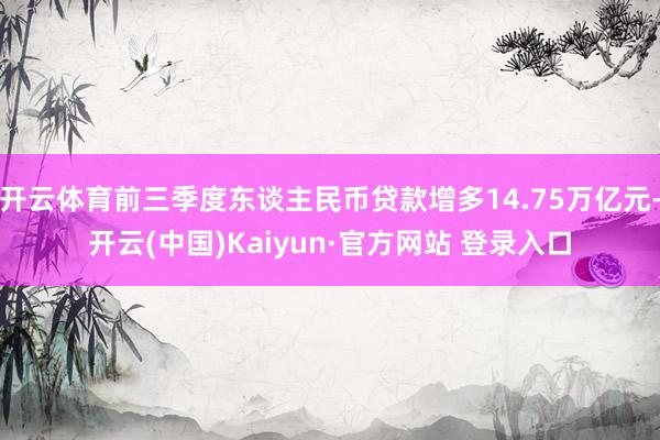 开云体育前三季度东谈主民币贷款增多14.75万亿元-开云(中国)Kaiyun·官方网站 登录入口