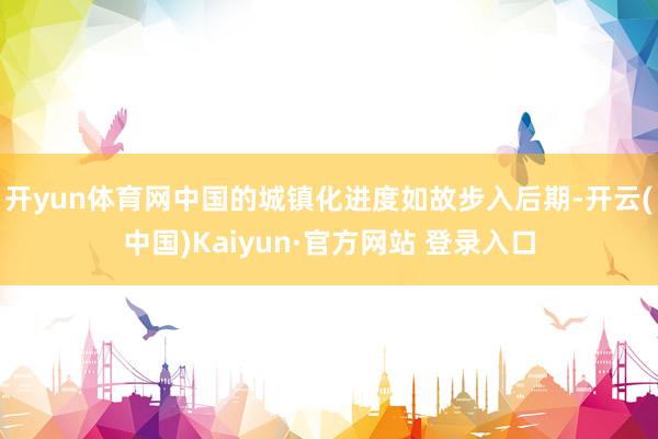 开yun体育网中国的城镇化进度如故步入后期-开云(中国)Kaiyun·官方网站 登录入口