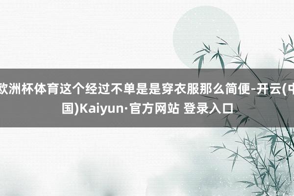 欧洲杯体育这个经过不单是是穿衣服那么简便-开云(中国)Kaiyun·官方网站 登录入口