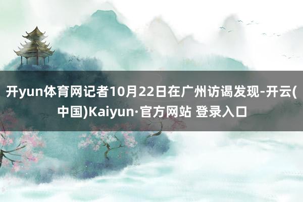开yun体育网记者10月22日在广州访谒发现-开云(中国)Kaiyun·官方网站 登录入口