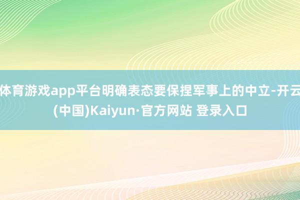 体育游戏app平台明确表态要保捏军事上的中立-开云(中国)Kaiyun·官方网站 登录入口
