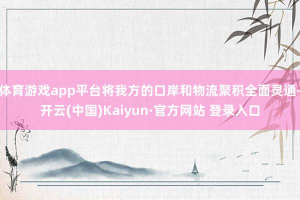 体育游戏app平台将我方的口岸和物流聚积全面灵通-开云(中国)Kaiyun·官方网站 登录入口
