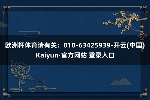 欧洲杯体育请有关:010-63425939-开云(中国)Kaiyun·官方网站 登录入口