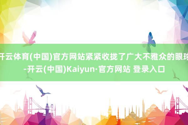 开云体育(中国)官方网站紧紧收拢了广大不雅众的眼球-开云(中国)Kaiyun·官方网站 登录入口