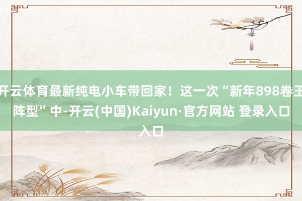 开云体育最新纯电小车带回家!这一次“新年898卷王阵型”中-开云(中国)Kaiyun·官方网站 登录入口