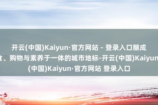开云(中国)Kaiyun·官方网站 - 登录入口酿成集不雅光、好意思食、购物与素养于一体的城市地标-开云(中国)Kaiyun·官方网站 登录入口