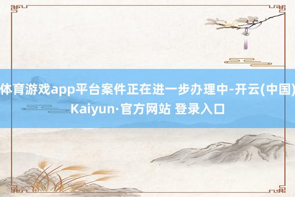 体育游戏app平台案件正在进一步办理中-开云(中国)Kaiyun·官方网站 登录入口