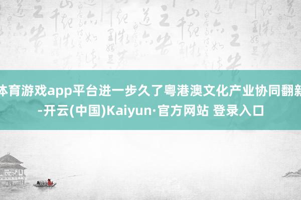 体育游戏app平台进一步久了粤港澳文化产业协同翻新-开云(中国)Kaiyun·官方网站 登录入口