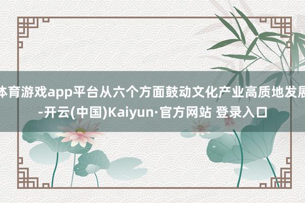 体育游戏app平台从六个方面鼓动文化产业高质地发展-开云(中国)Kaiyun·官方网站 登录入口