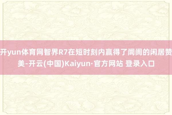 开yun体育网智界R7在短时刻内赢得了阛阓的闲居赞美-开云(中国)Kaiyun·官方网站 登录入口