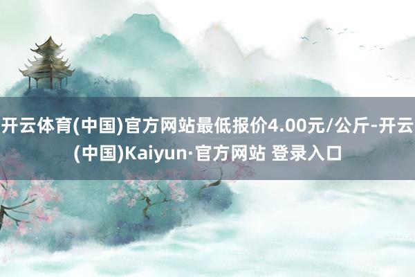 开云体育(中国)官方网站最低报价4.00元/公斤-开云(中国)Kaiyun·官方网站 登录入口
