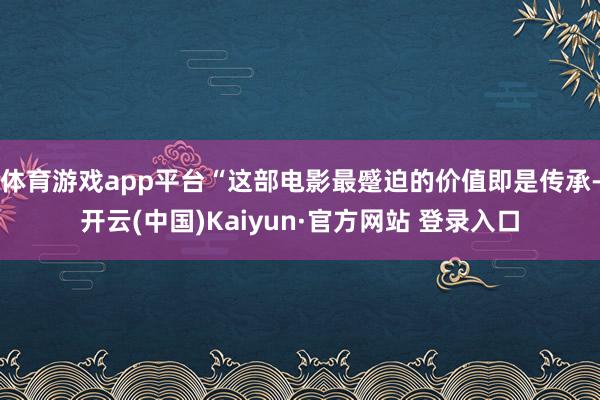 体育游戏app平台“这部电影最蹙迫的价值即是传承-开云(中国)Kaiyun·官方网站 登录入口