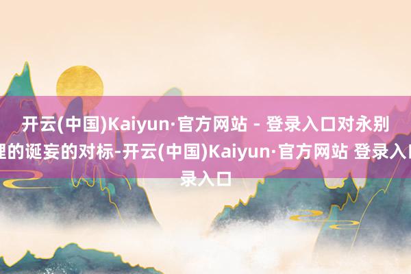 开云(中国)Kaiyun·官方网站 - 登录入口对永别理的诞妄的对标-开云(中国)Kaiyun·官方网站 登录入口