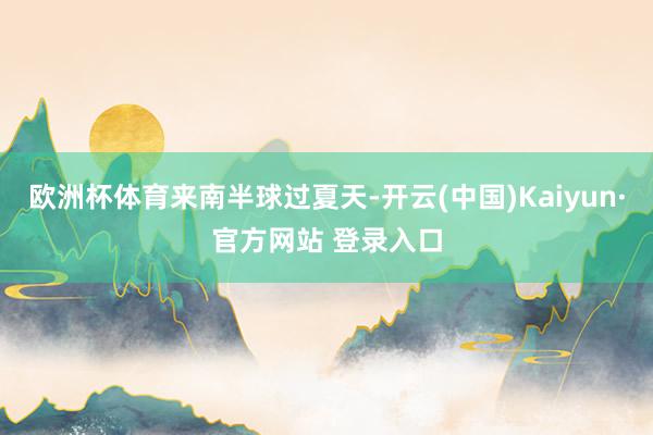 欧洲杯体育来南半球过夏天-开云(中国)Kaiyun·官方网站 登录入口
