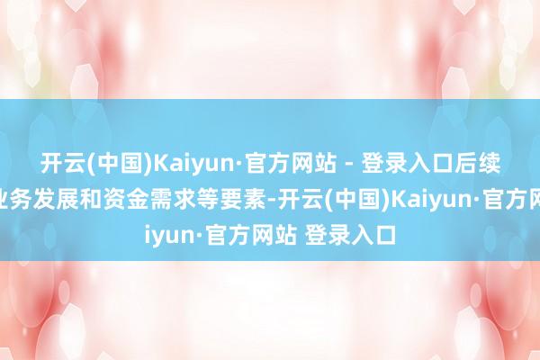 开云(中国)Kaiyun·官方网站 - 登录入口后续公司将连接业务发展和资金需求等要素-开云(中国)Kaiyun·官方网站 登录入口