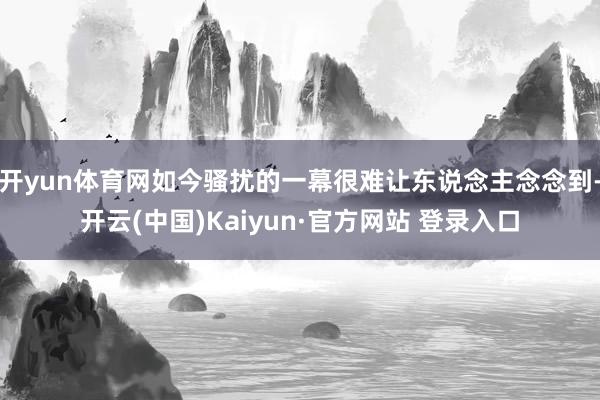 开yun体育网如今骚扰的一幕很难让东说念主念念到-开云(中国)Kaiyun·官方网站 登录入口