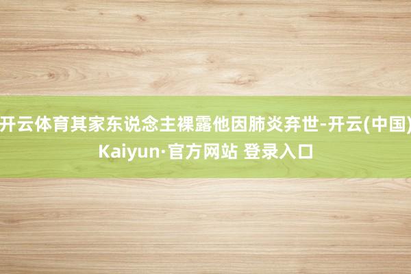 开云体育其家东说念主裸露他因肺炎弃世-开云(中国)Kaiyun·官方网站 登录入口
