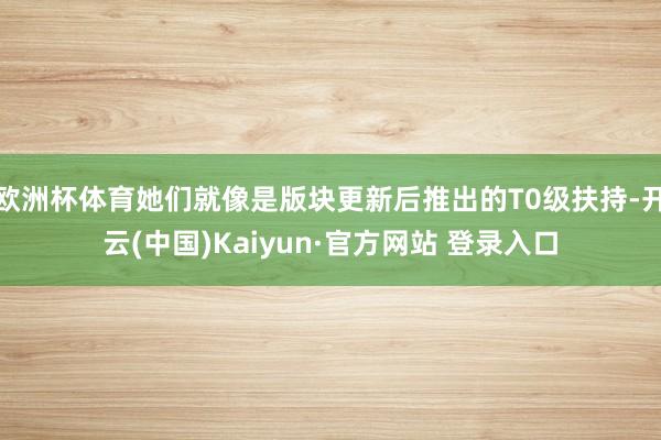 欧洲杯体育她们就像是版块更新后推出的T0级扶持-开云(中国)Kaiyun·官方网站 登录入口