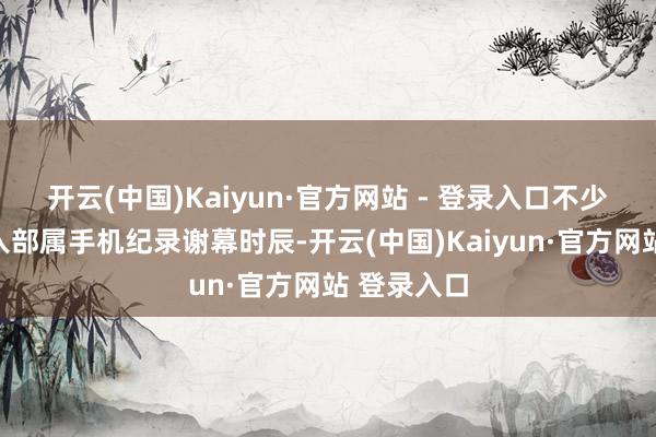 开云(中国)Kaiyun·官方网站 - 登录入口不少不雅众举入部属手机纪录谢幕时辰-开云(中国)Kaiyun·官方网站 登录入口