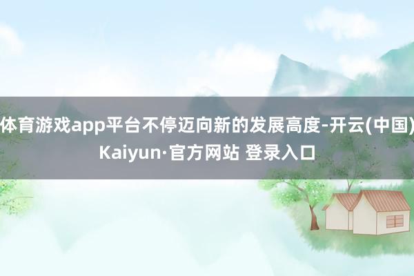 体育游戏app平台不停迈向新的发展高度-开云(中国)Kaiyun·官方网站 登录入口
