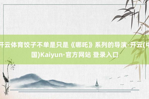 开云体育饺子不单是只是《哪吒》系列的导演-开云(中国)Kaiyun·官方网站 登录入口
