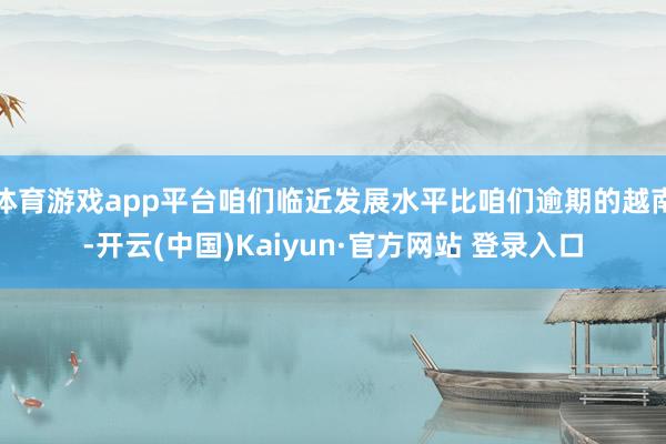 体育游戏app平台咱们临近发展水平比咱们逾期的越南-开云(中国)Kaiyun·官方网站 登录入口