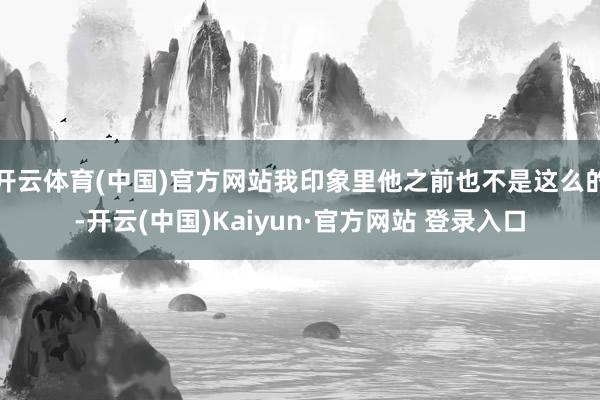开云体育(中国)官方网站我印象里他之前也不是这么的-开云(中国)Kaiyun·官方网站 登录入口
