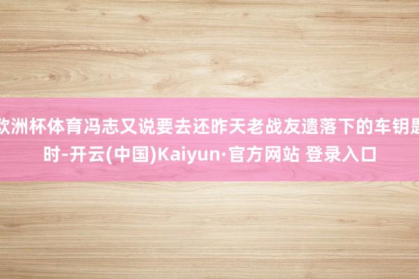 欧洲杯体育冯志又说要去还昨天老战友遗落下的车钥匙时-开云(中国)Kaiyun·官方网站 登录入口