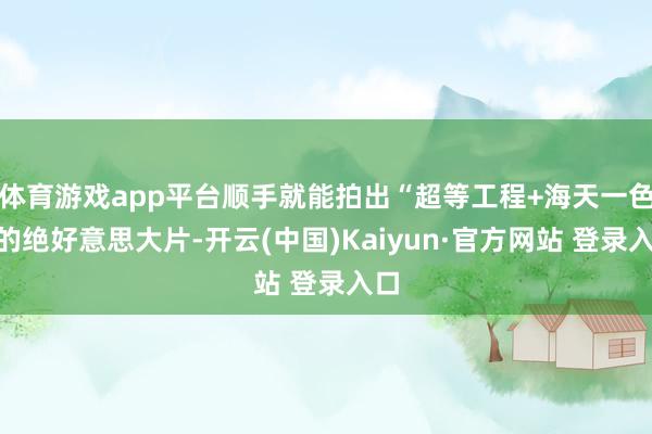 体育游戏app平台顺手就能拍出“超等工程+海天一色”的绝好意思大片-开云(中国)Kaiyun·官方网站 登录入口